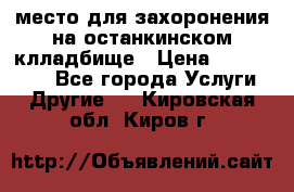 место для захоронения на останкинском клладбище › Цена ­ 1 000 000 - Все города Услуги » Другие   . Кировская обл.,Киров г.